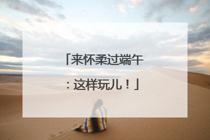 来怀柔过端午：这样玩儿！
